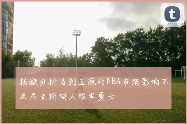 杨毅分析马刺五冠对NBA市场影响不及尼克斯湖人绿军勇士