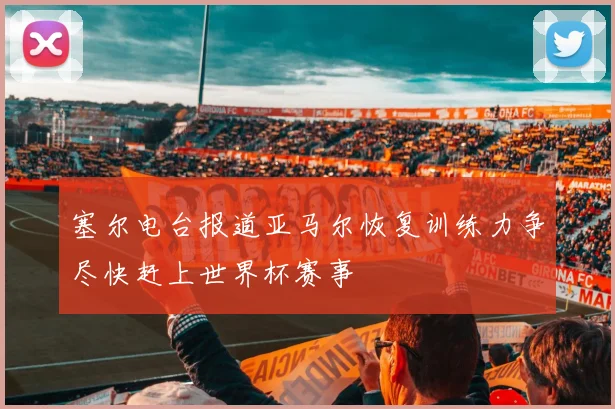 塞尔电台报道亚马尔恢复训练力争尽快赶上世界杯赛事
