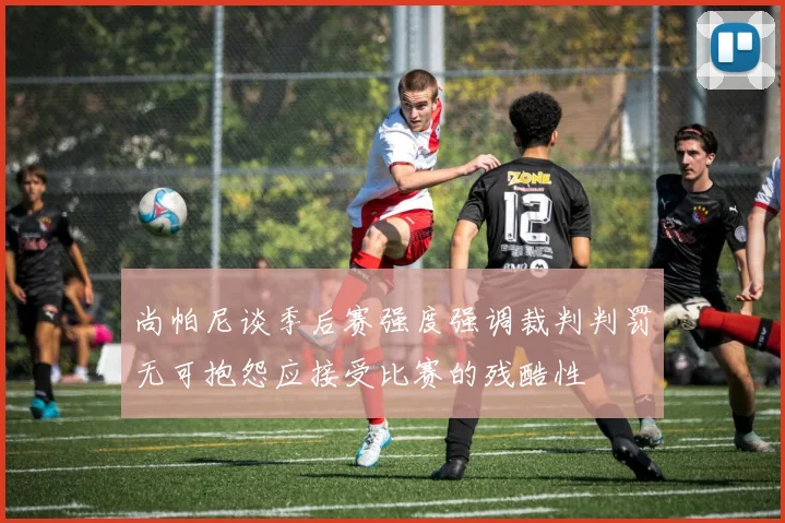 尚帕尼谈季后赛强度强调裁判判罚无可抱怨应接受比赛的残酷性