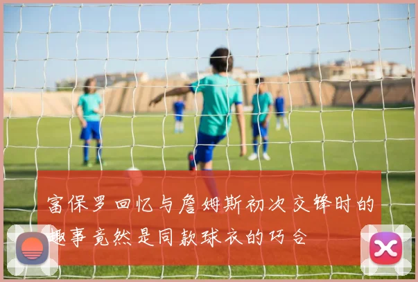 富保罗回忆与詹姆斯初次交锋时的趣事竟然是同款球衣的巧合