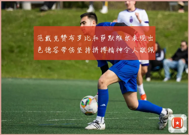 范戴克赞布罗比和萨默维尔表现出色德容带伤坚持拼搏精神令人敬佩