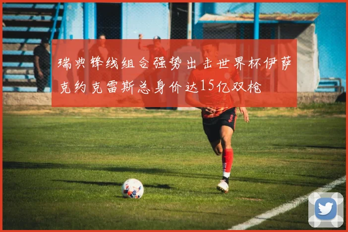瑞典锋线组合强势出击世界杯伊萨克约克雷斯总身价达15亿双枪