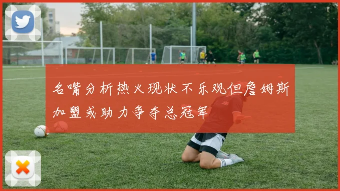 名嘴分析热火现状不乐观但詹姆斯加盟或助力争夺总冠军