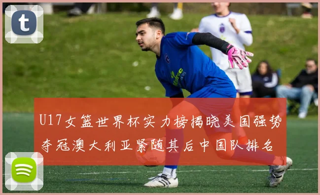 U17女篮世界杯实力榜揭晓美国强势夺冠澳大利亚紧随其后中国队排名第十