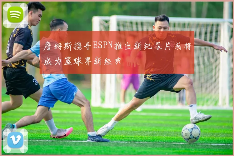 詹姆斯携手ESPN推出新纪录片或将成为篮球界新经典
