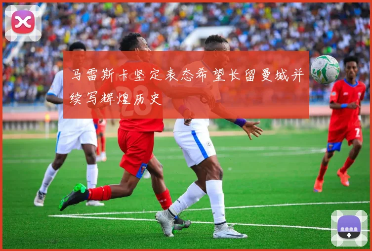马雷斯卡坚定表态希望长留曼城并续写辉煌历史