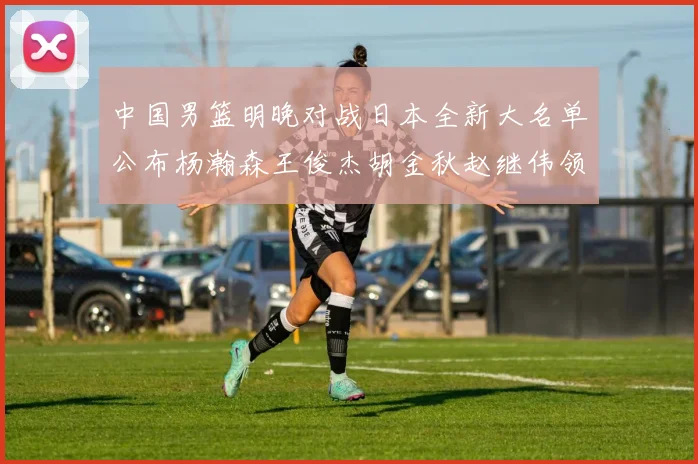 中国男篮明晚对战日本全新大名单公布杨瀚森王俊杰胡金秋赵继伟领衔出战