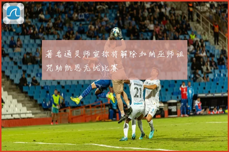 著名通灵师宣称将解除加纳巫师诅咒助凯恩无忧比赛