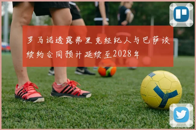 罗马诺透露弗里克经纪人与巴萨谈续约合同预计延续至2028年
