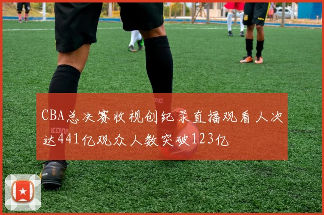 CBA总决赛收视创纪录直播观看人次达441亿观众人数突破123亿
