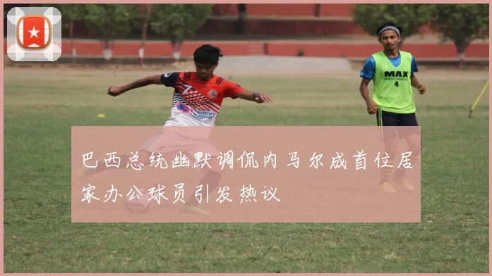巴西总统幽默调侃内马尔成首位居家办公球员引发热议